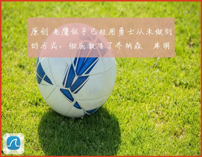 原创 老鹰似乎已经用勇士从未做到的方式,彻底激活了乔纳森・库明加