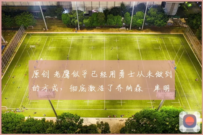 原创 老鹰似乎已经用勇士从未做到的方式，彻底激活了乔纳森・库明加