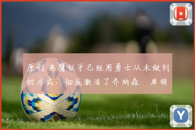 原创 老鹰似乎已经用勇士从未做到的方式，彻底激活了乔纳森・库明加