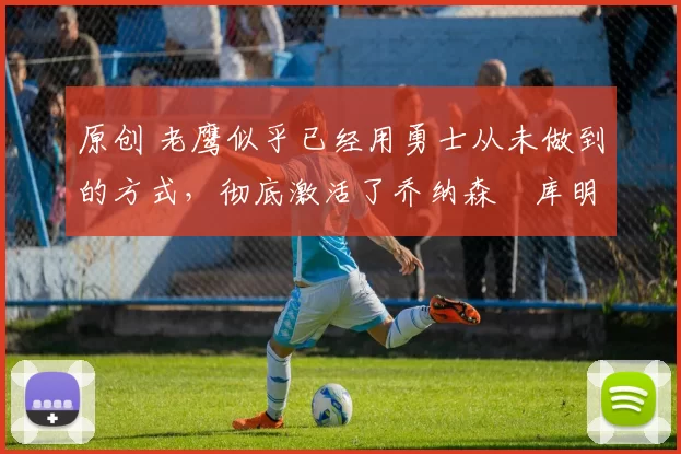 原创 老鹰似乎已经用勇士从未做到的方式，彻底激活了乔纳森・库明加