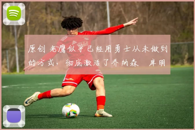 原创 老鹰似乎已经用勇士从未做到的方式，彻底激活了乔纳森・库明加