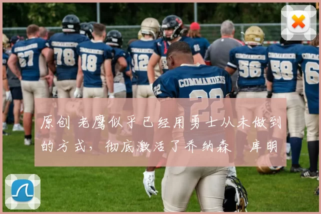 原创 老鹰似乎已经用勇士从未做到的方式，彻底激活了乔纳森・库明加