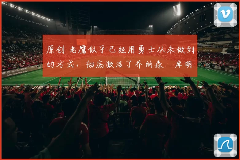 原创 老鹰似乎已经用勇士从未做到的方式，彻底激活了乔纳森・库明加