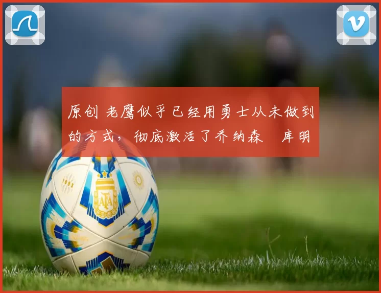 原创 老鹰似乎已经用勇士从未做到的方式，彻底激活了乔纳森・库明加