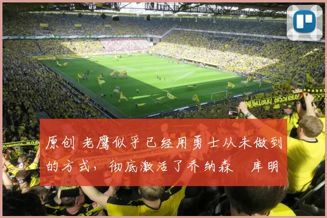 原创 老鹰似乎已经用勇士从未做到的方式，彻底激活了乔纳森・库明加