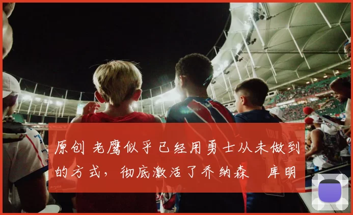 原创 老鹰似乎已经用勇士从未做到的方式，彻底激活了乔纳森・库明加