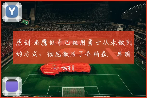 原创 老鹰似乎已经用勇士从未做到的方式，彻底激活了乔纳森・库明加