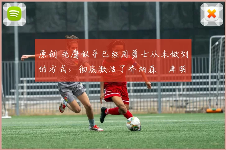 原创 老鹰似乎已经用勇士从未做到的方式,彻底激活了乔纳森・库明加