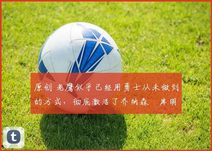 原创 老鹰似乎已经用勇士从未做到的方式，彻底激活了乔纳森・库明加