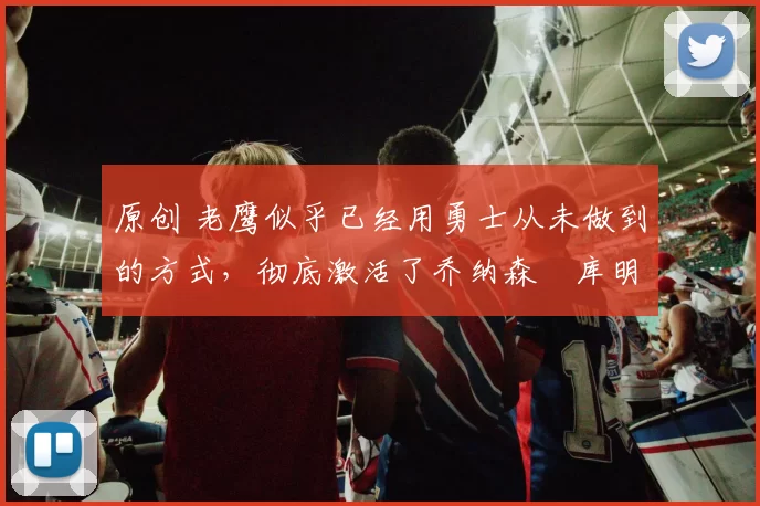 原创 老鹰似乎已经用勇士从未做到的方式,彻底激活了乔纳森・库明加