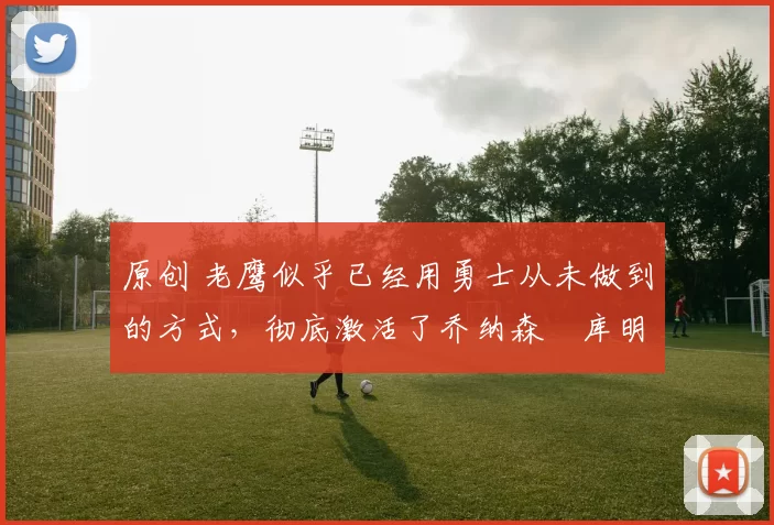 原创 老鹰似乎已经用勇士从未做到的方式，彻底激活了乔纳森・库明加