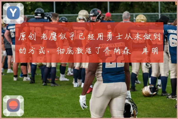 原创 老鹰似乎已经用勇士从未做到的方式，彻底激活了乔纳森・库明加