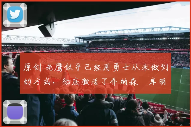 原创 老鹰似乎已经用勇士从未做到的方式，彻底激活了乔纳森・库明加