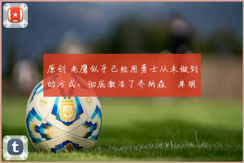 原创 老鹰似乎已经用勇士从未做到的方式,彻底激活了乔纳森・库明加