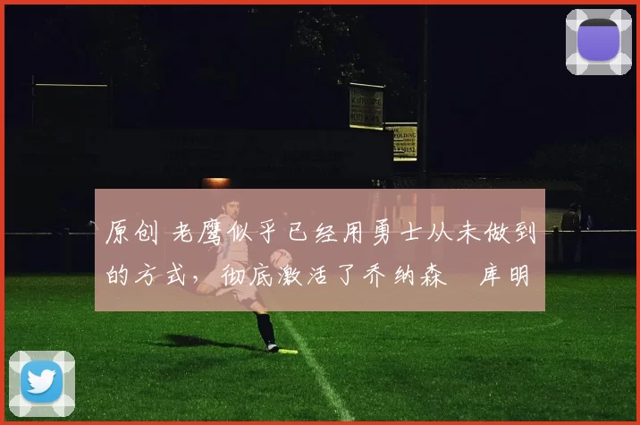 原创 老鹰似乎已经用勇士从未做到的方式，彻底激活了乔纳森・库明加