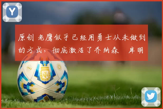 原创 老鹰似乎已经用勇士从未做到的方式，彻底激活了乔纳森・库明加