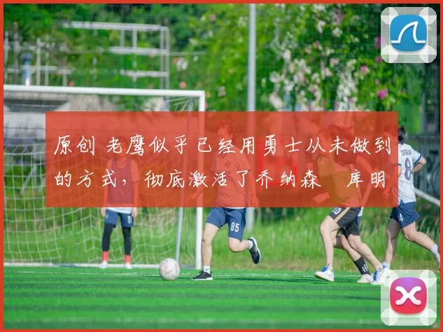 原创 老鹰似乎已经用勇士从未做到的方式,彻底激活了乔纳森・库明加