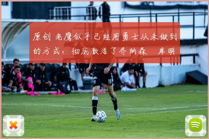 原创 老鹰似乎已经用勇士从未做到的方式，彻底激活了乔纳森・库明加