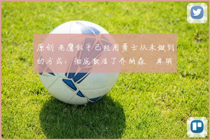 原创 老鹰似乎已经用勇士从未做到的方式,彻底激活了乔纳森・库明加