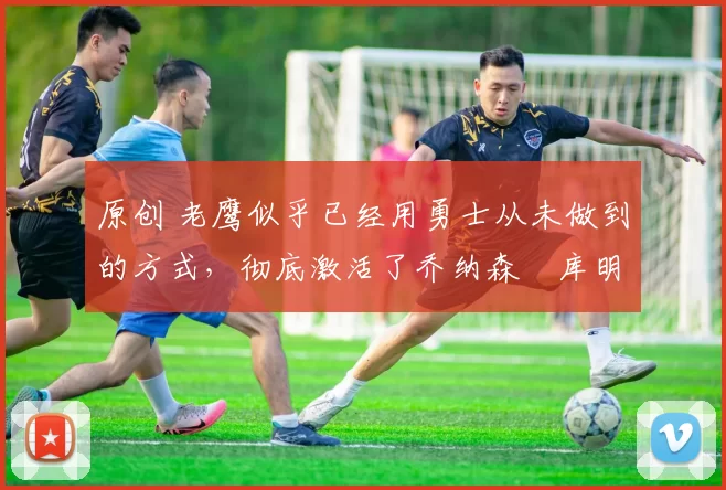 原创 老鹰似乎已经用勇士从未做到的方式，彻底激活了乔纳森・库明加