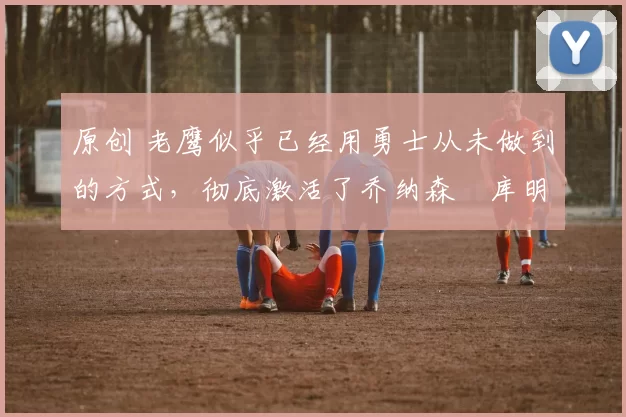 原创 老鹰似乎已经用勇士从未做到的方式,彻底激活了乔纳森・库明加