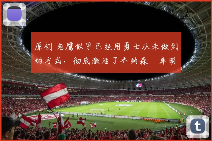 原创 老鹰似乎已经用勇士从未做到的方式，彻底激活了乔纳森・库明加