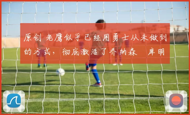 原创 老鹰似乎已经用勇士从未做到的方式，彻底激活了乔纳森・库明加