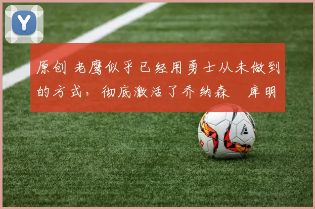 原创 老鹰似乎已经用勇士从未做到的方式，彻底激活了乔纳森・库明加