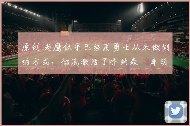 原创 老鹰似乎已经用勇士从未做到的方式，彻底激活了乔纳森・库明加