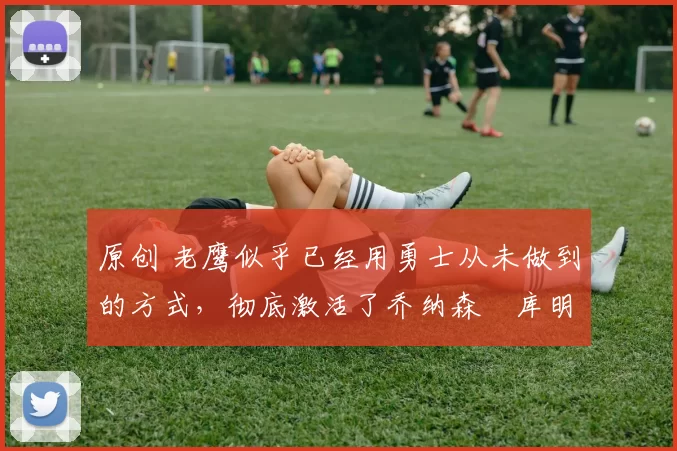 原创 老鹰似乎已经用勇士从未做到的方式,彻底激活了乔纳森・库明加