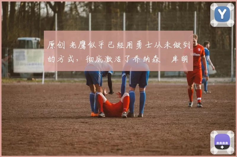 原创 老鹰似乎已经用勇士从未做到的方式，彻底激活了乔纳森・库明加