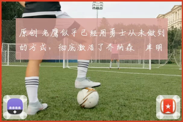 原创 老鹰似乎已经用勇士从未做到的方式，彻底激活了乔纳森・库明加