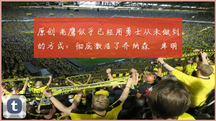 原创 老鹰似乎已经用勇士从未做到的方式，彻底激活了乔纳森・库明加