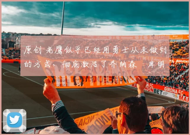 原创 老鹰似乎已经用勇士从未做到的方式，彻底激活了乔纳森・库明加