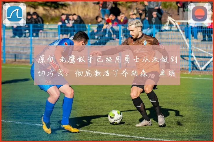 原创 老鹰似乎已经用勇士从未做到的方式，彻底激活了乔纳森・库明加