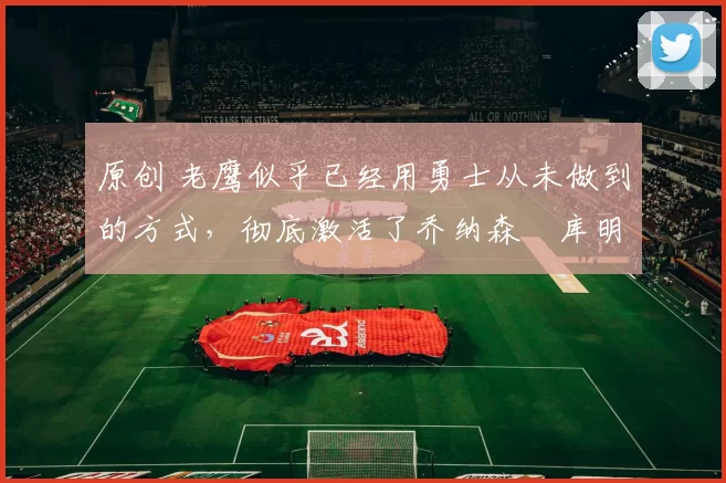 原创 老鹰似乎已经用勇士从未做到的方式，彻底激活了乔纳森・库明加