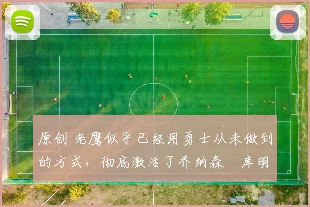 原创 老鹰似乎已经用勇士从未做到的方式，彻底激活了乔纳森・库明加