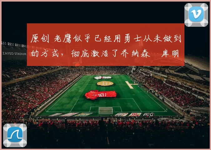 原创 老鹰似乎已经用勇士从未做到的方式,彻底激活了乔纳森・库明加