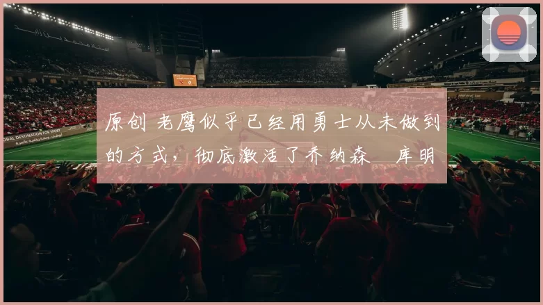 原创 老鹰似乎已经用勇士从未做到的方式,彻底激活了乔纳森・库明加