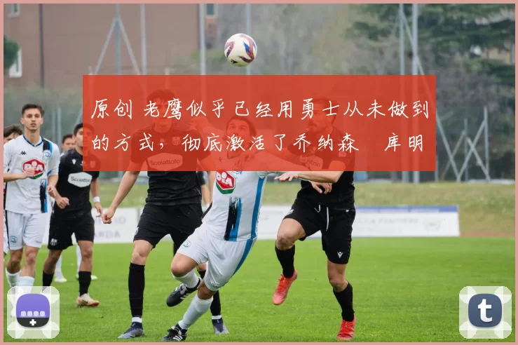 原创 老鹰似乎已经用勇士从未做到的方式,彻底激活了乔纳森・库明加