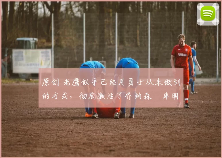 原创 老鹰似乎已经用勇士从未做到的方式,彻底激活了乔纳森・库明加