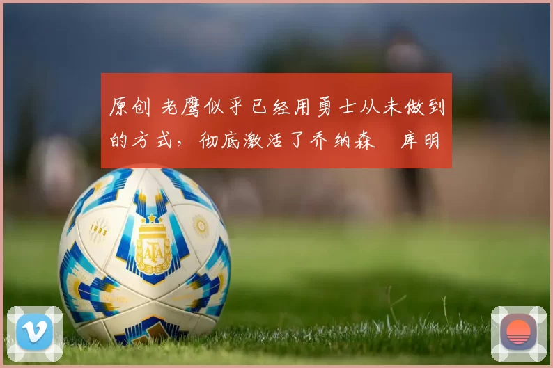 原创 老鹰似乎已经用勇士从未做到的方式,彻底激活了乔纳森・库明加