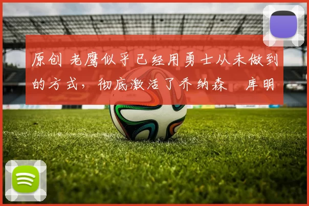 原创 老鹰似乎已经用勇士从未做到的方式,彻底激活了乔纳森・库明加