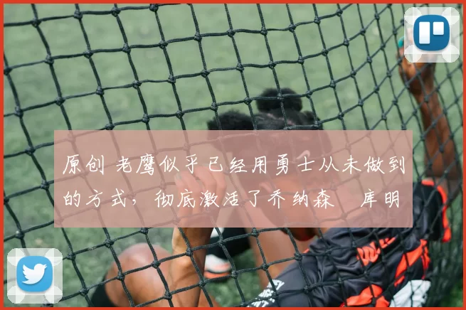 原创 老鹰似乎已经用勇士从未做到的方式，彻底激活了乔纳森・库明加