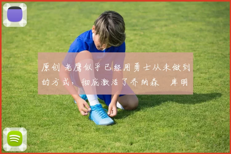 原创 老鹰似乎已经用勇士从未做到的方式,彻底激活了乔纳森・库明加