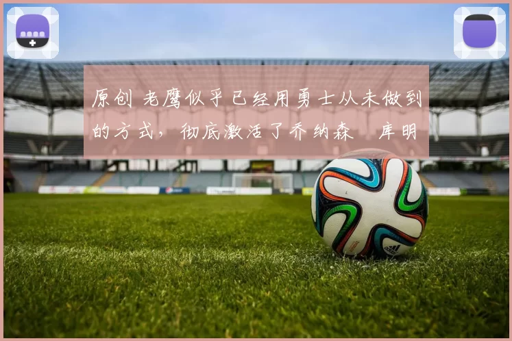 原创 老鹰似乎已经用勇士从未做到的方式,彻底激活了乔纳森・库明加