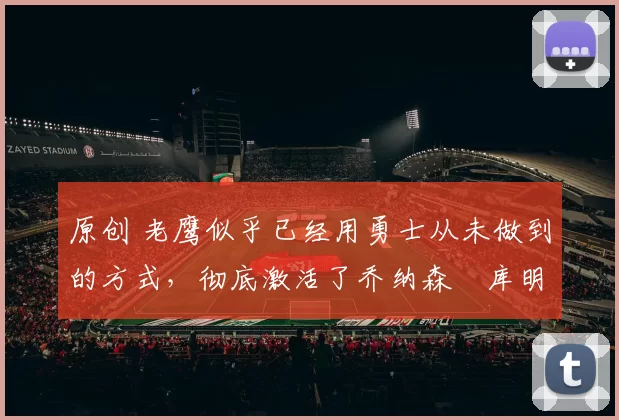 原创 老鹰似乎已经用勇士从未做到的方式，彻底激活了乔纳森・库明加