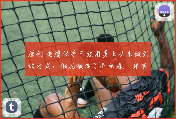 原创 老鹰似乎已经用勇士从未做到的方式,彻底激活了乔纳森・库明加