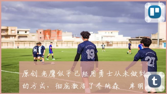 原创 老鹰似乎已经用勇士从未做到的方式,彻底激活了乔纳森・库明加