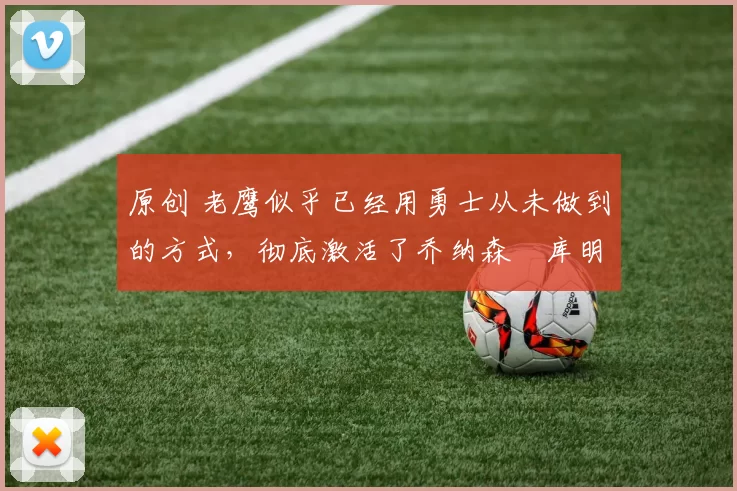 原创 老鹰似乎已经用勇士从未做到的方式，彻底激活了乔纳森・库明加